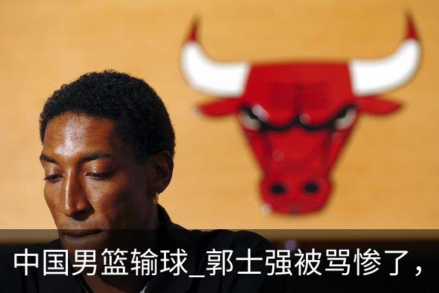中国男篮输球 郭士强被骂惨了，若无缘第二阶段 下课将毫无悬念！