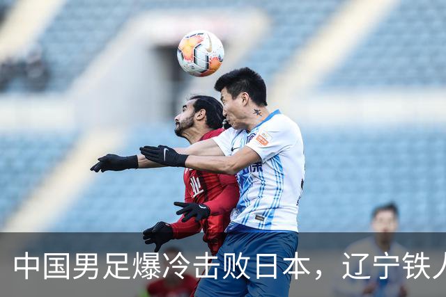 中国男足爆冷击败日本，辽宁铁人遭重创徐正源反思战术