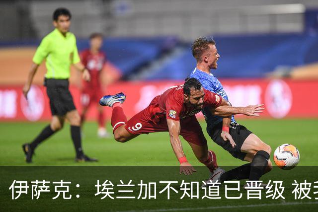 伊萨克：埃兰加不知道已晋级 被我小小训了一顿！怪不得他不高兴