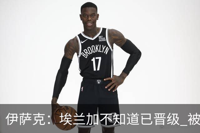 伊萨克：埃兰加不知道已晋级 被我小小训了一顿！怪不得他不高兴