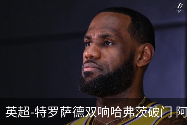 英超-特罗萨德双响哈弗茨破门 阿森纳4-2莱斯特