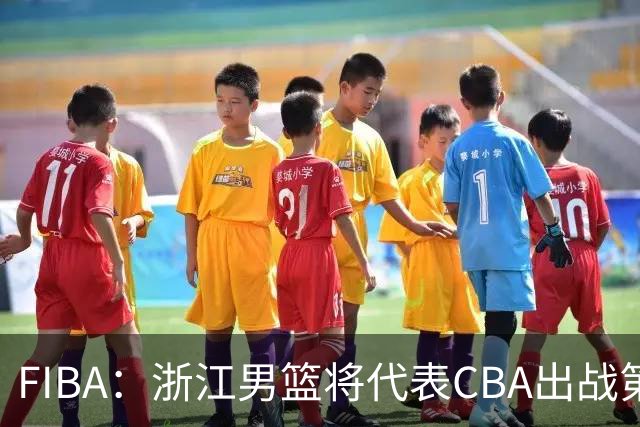 FIBA：浙江男篮将代表CBA出战第33届洲际杯